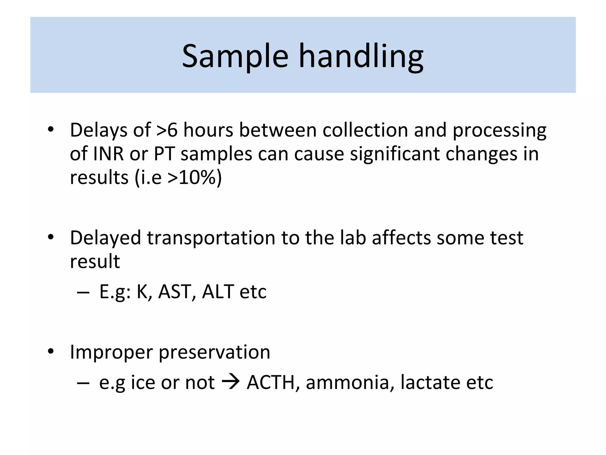 • Delays of >6 hours between collection and processing
of INR or PT samples can cause significant changes in
results (i.e >10%)
• Delayed transportation to the lab affects some test
result
– E.g: K, AST, ALT etc
• Improper preservation
– e.g ice or not  ACTH, ammonia, lactate etc
Sample handling
 