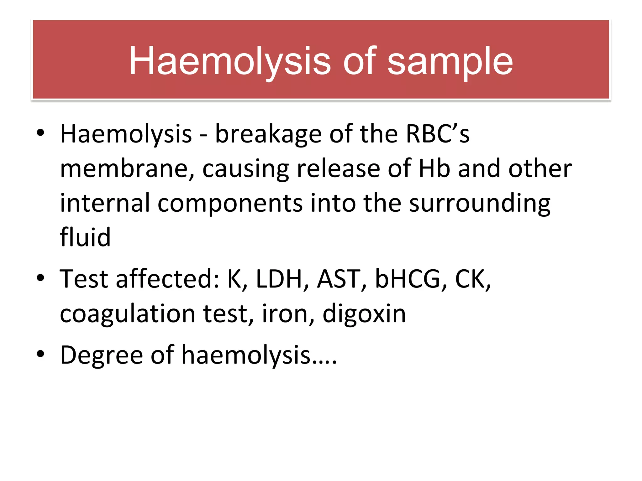 Haemolysis of sample
• Haemolysis - breakage of the RBC’s
membrane, causing release of Hb and other
internal components into the surrounding
fluid
• Test affected: K, LDH, AST, bHCG, CK,
coagulation test, iron, digoxin
• Degree of haemolysis….
 