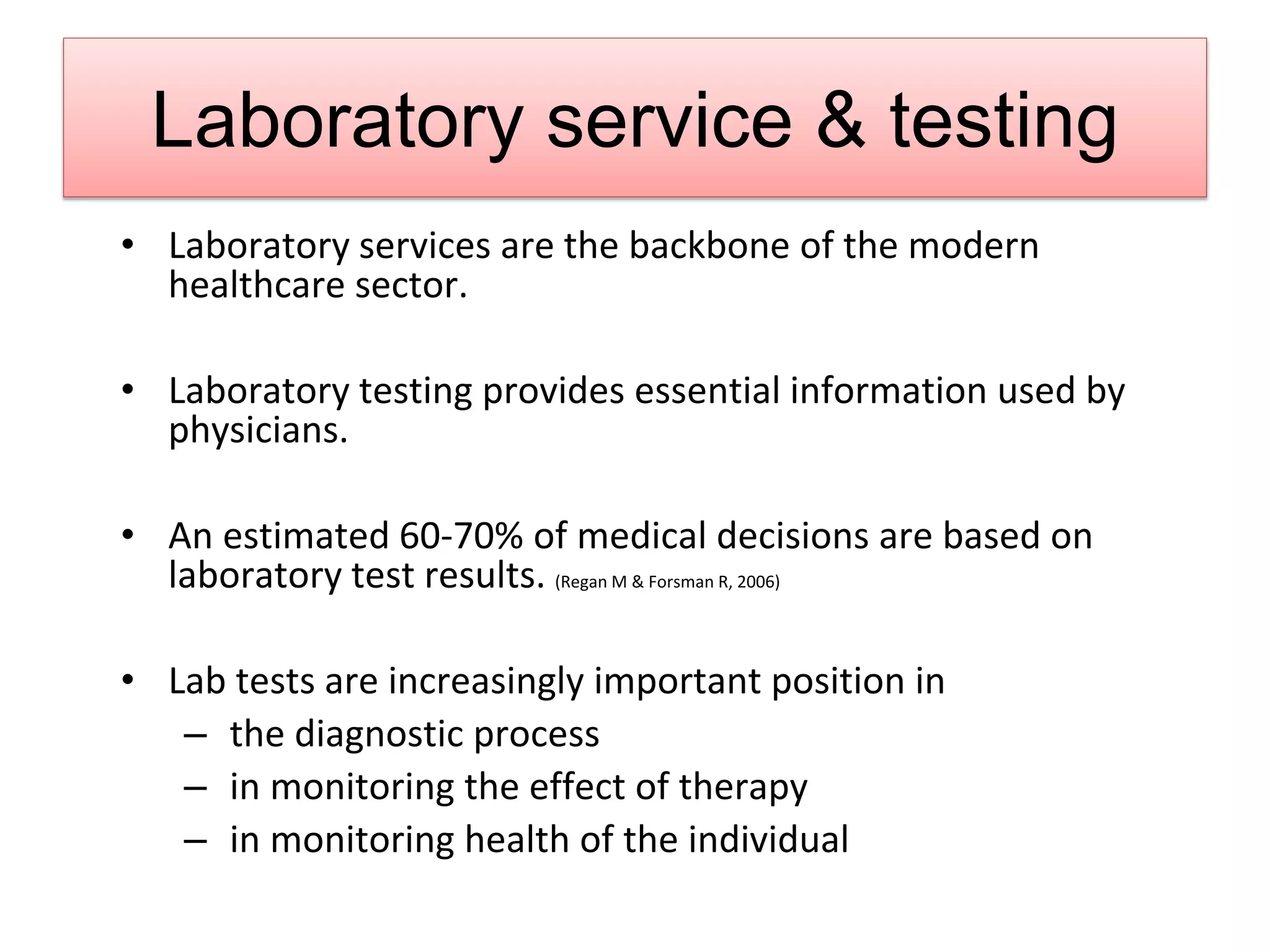 Laboratory service & testing
• Laboratory services are the backbone of the modern
healthcare sector.
• Laboratory testing provides essential information used by
physicians.
• An estimated 60-70% of medical decisions are based on
laboratory test results. (Regan M & Forsman R, 2006)
• Lab tests are increasingly important position in
– the diagnostic process
– in monitoring the effect of therapy
– in monitoring health of the individual
 