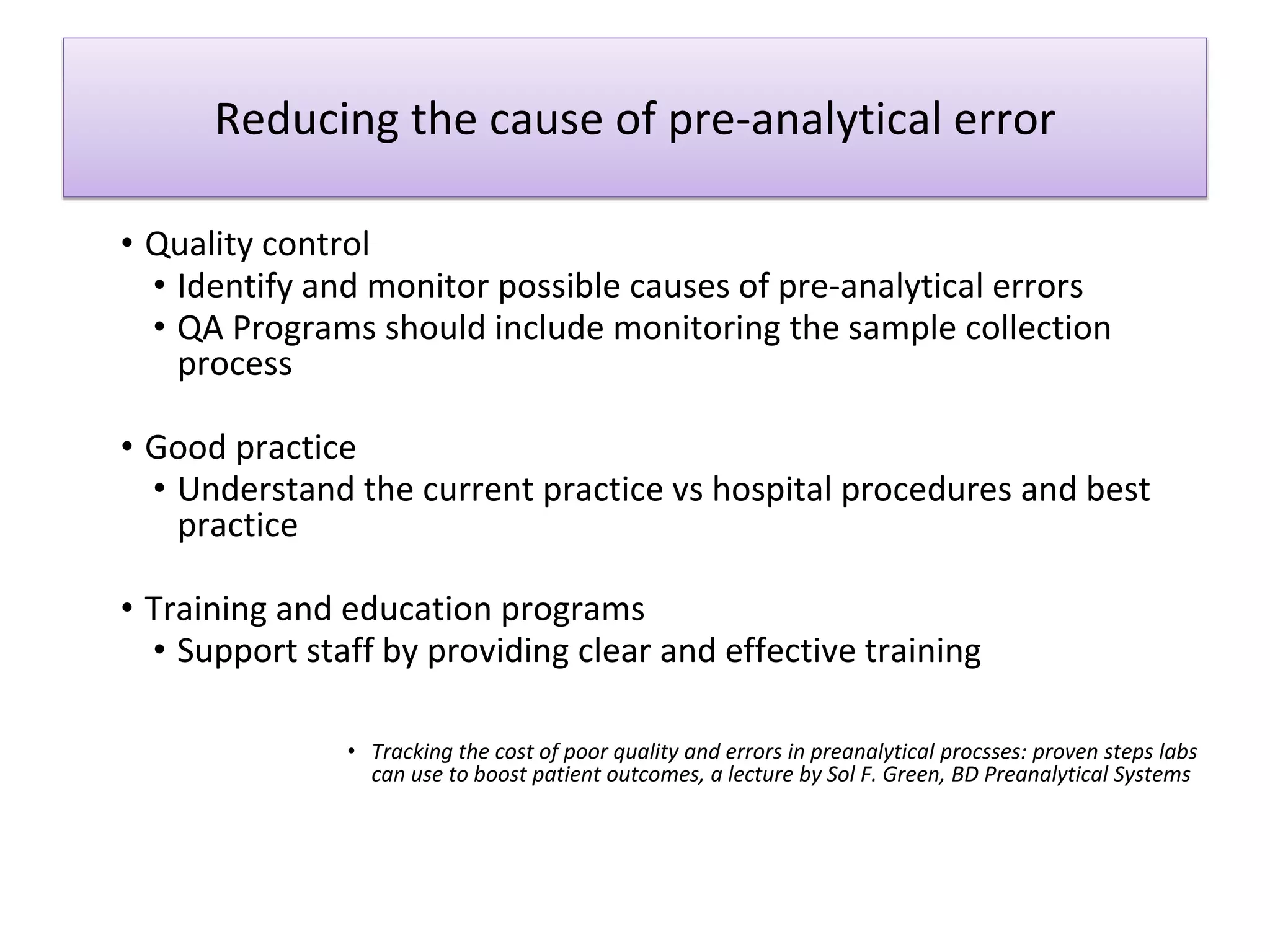 Reducing the cause of pre-analytical error
• Quality control
• Identify and monitor possible causes of pre-analytical errors
• QA Programs should include monitoring the sample collection
process
• Good practice
• Understand the current practice vs hospital procedures and best
practice
• Training and education programs
• Support staff by providing clear and effective training
• Tracking the cost of poor quality and errors in preanalytical procsses: proven steps labs
can use to boost patient outcomes, a lecture by Sol F. Green, BD Preanalytical Systems
 