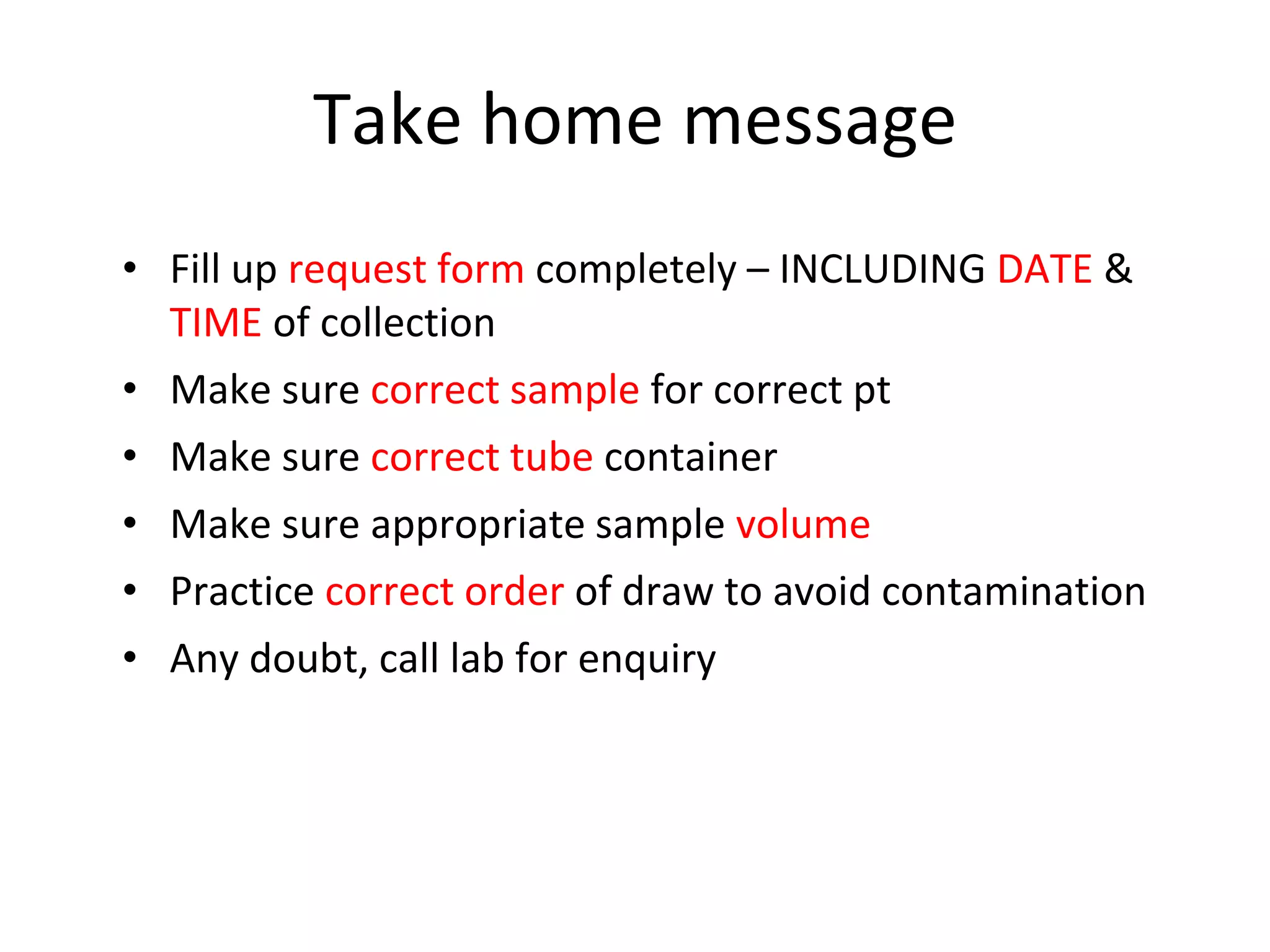 Take home message
• Fill up request form completely – INCLUDING DATE &
TIME of collection
• Make sure correct sample for correct pt
• Make sure correct tube container
• Make sure appropriate sample volume
• Practice correct order of draw to avoid contamination
• Any doubt, call lab for enquiry
 