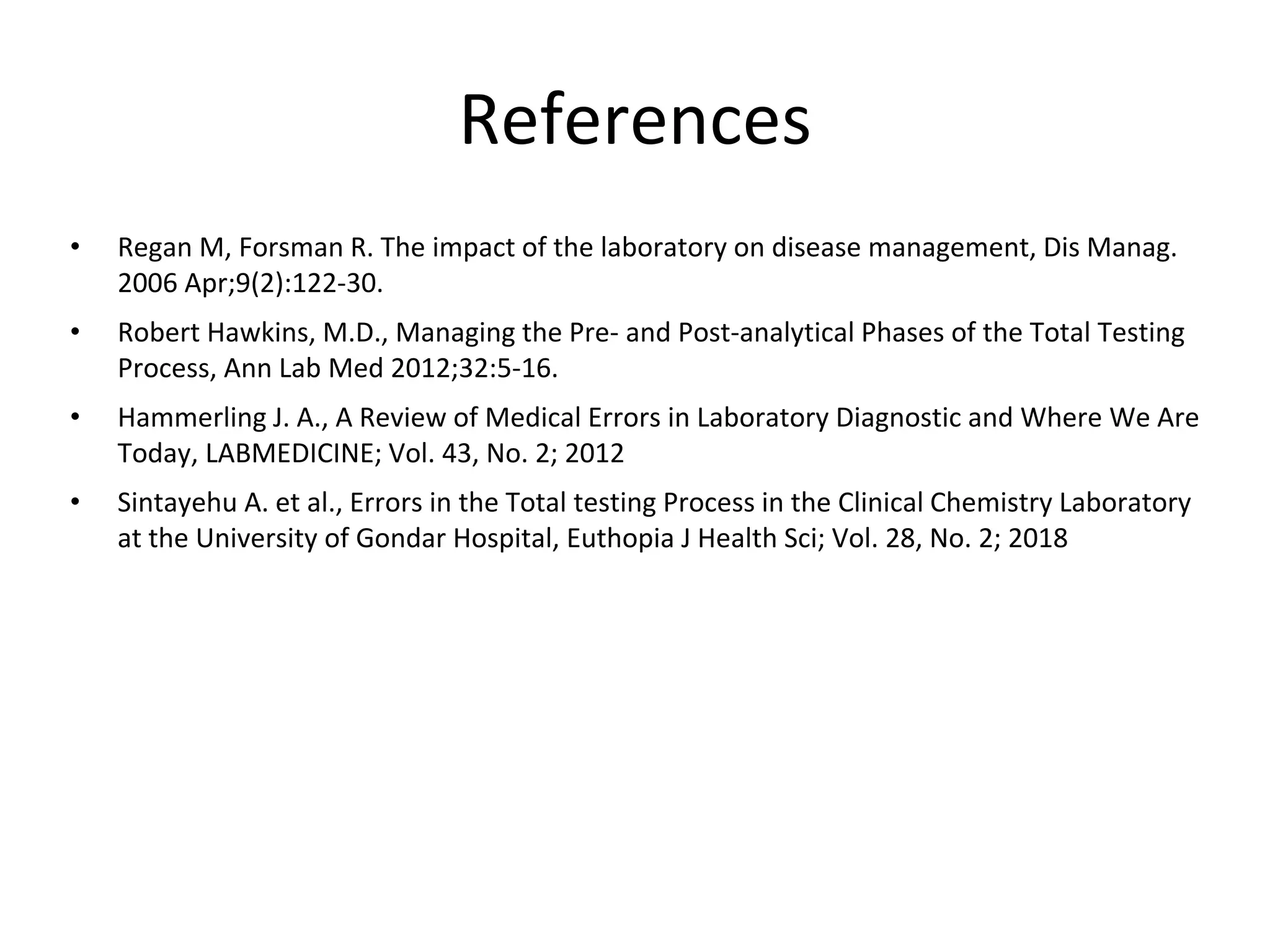 References
• Regan M, Forsman R. The impact of the laboratory on disease management, Dis Manag.
2006 Apr;9(2):122-30.
• Robert Hawkins, M.D., Managing the Pre- and Post-analytical Phases of the Total Testing
Process, Ann Lab Med 2012;32:5-16.
• Hammerling J. A., A Review of Medical Errors in Laboratory Diagnostic and Where We Are
Today, LABMEDICINE; Vol. 43, No. 2; 2012
• Sintayehu A. et al., Errors in the Total testing Process in the Clinical Chemistry Laboratory
at the University of Gondar Hospital, Euthopia J Health Sci; Vol. 28, No. 2; 2018
 
