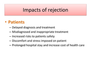 Impacts of rejection
• Patients
– Delayed diagnosis and treatment
– Misdiagnosed and inappropriate treatment
– Increased risks to patients safety
– Discomfort and stress imposed on patient
– Prolonged hospital stay and increase cost of health care
Sol F. Green “The cost of poor blood specimen quality and errors in preanalytical processes” Clinical Biochemistry 2013
Liyun Cao Et Al. “Causes and Impact of specimen rejection in a clinical chemistry laboratory” Clinica Chimica Acta 2016
 