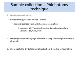 1. Tourniquet applications
– Aim for max application time of 1 minute
• to avoid localised stasis with haemoconcentration
 increased Alb, T.protein & protein-bound analytes ( e.g
Calcium, Tbili, Chol, iron)
2. Inappropriately narrow gauge needle  leading to clotting & haemolysis
of sample
3. Allow alcohol to dry before sample collection  leading to haemolysis
Sample collection – Phlebotomy
technique
 
