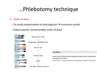 …Phlebotomy technique
4. Order of draw
– To avoid contamination of anticoagulant  erroneous results
– Follow specific recommended ‘order of draw’
Blood culture tube
↓
Coagulation tube(light blue)
↓
Serum tube
↓
↓
Heparin tube
↓
EDTA
↓
Glycolytic inhibitor- glucose
 