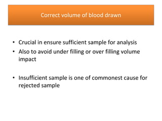 Correct volume of blood drawn
• Crucial in ensure sufficient sample for analysis
• Also to avoid under filling or over filling volume
impact
• Insufficient sample is one of commonest cause for
rejected sample
 