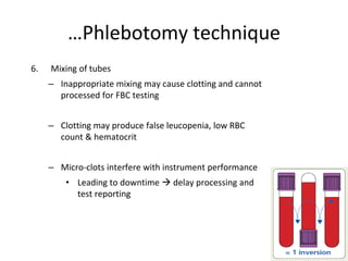 6. Mixing of tubes
– Inappropriate mixing may cause clotting and cannot
processed for FBC testing
– Clotting may produce false leucopenia, low RBC
count & hematocrit
– Micro-clots interfere with instrument performance
• Leading to downtime  delay processing and
test reporting
…Phlebotomy technique
 