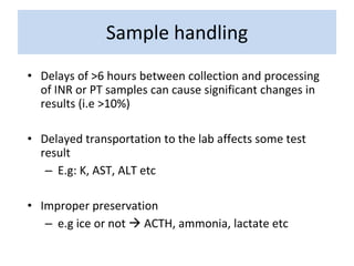 • Delays of >6 hours between collection and processing
of INR or PT samples can cause significant changes in
results (i.e >10%)
• Delayed transportation to the lab affects some test
result
– E.g: K, AST, ALT etc
• Improper preservation
– e.g ice or not  ACTH, ammonia, lactate etc
Sample handling
 