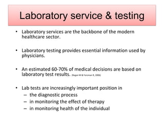Laboratory service & testing
• Laboratory services are the backbone of the modern
healthcare sector.
• Laboratory testing provides essential information used by
physicians.
• An estimated 60-70% of medical decisions are based on
laboratory test results. (Regan M & Forsman R, 2006)
• Lab tests are increasingly important position in
– the diagnostic process
– in monitoring the effect of therapy
– in monitoring health of the individual
 