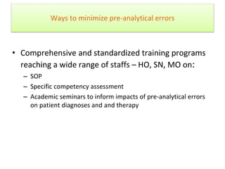 Ways to minimize pre-analytical errors
• Comprehensive and standardized training programs
reaching a wide range of staffs – HO, SN, MO on:
– SOP
– Specific competency assessment
– Academic seminars to inform impacts of pre-analytical errors
on patient diagnoses and and therapy
Sol F. Green “The cost of poor blood specimen quality and errors in preanalytical
processes” Clinical Biochemistry 2013
Liyun Cao Et Al. “Causes and Impact of specimen rejection in a clinical chemistry
laboratory” Clinica Chimica Acta 2016
 
