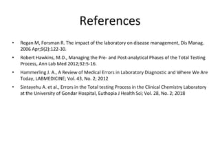 References
• Regan M, Forsman R. The impact of the laboratory on disease management, Dis Manag.
2006 Apr;9(2):122-30.
• Robert Hawkins, M.D., Managing the Pre- and Post-analytical Phases of the Total Testing
Process, Ann Lab Med 2012;32:5-16.
• Hammerling J. A., A Review of Medical Errors in Laboratory Diagnostic and Where We Are
Today, LABMEDICINE; Vol. 43, No. 2; 2012
• Sintayehu A. et al., Errors in the Total testing Process in the Clinical Chemistry Laboratory
at the University of Gondar Hospital, Euthopia J Health Sci; Vol. 28, No. 2; 2018
 