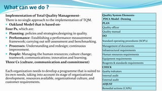 What can we do ?
Implementation of Total Quality Management-
There is no single approach to the implementation of TQM.
 Oakland Model that is based on-
Four Ps, which are:
 Planning: policies and strategies;designing in quality.
 Performance: Establishing a performance measurement
framework; carrying out self-assessment and benchmarking.
 Processes: Understanding and redesign; continuous
improvement.
 People: Managing the human resources; culture change;
teamwork; communications; innovation and learning.
Three Cs (culture, communication and commitment)
Each organization needs to develop a programme that is suited to
its own needs, taking into account its stage of organizational
development, resources available, organizational culture, and
customer requirements.
Quality System Elements-
PDCA Model -Deming
PLAN
Quality officer
Quality manual
DO
Standard operating procedures (SOP's)
Management of documents
Infrastructural requirements
Human resources requirements
Equipment requirements
Reagents & standards requirements
CHECK
Quality Indicators
Internal audit
External audit
ADJUST
Remedial actions (CAPA)
 
