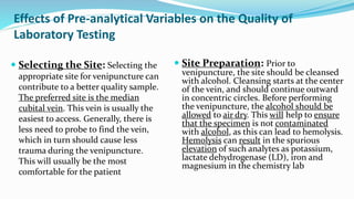  Selecting the Site: Selecting the
appropriate site for venipuncture can
contribute to a better quality sample.
The preferred site is the median
cubital vein. This vein is usually the
easiest to access. Generally, there is
less need to probe to find the vein,
which in turn should cause less
trauma during the venipuncture.
This will usually be the most
comfortable for the patient
Effects of Pre-analytical Variables on the Quality of
Laboratory Testing
 Site Preparation: Prior to
venipuncture, the site should be cleansed
with alcohol. Cleansing starts at the center
of the vein, and should continue outward
in concentric circles. Before performing
the venipuncture, the alcohol should be
allowed to air dry. This will help to ensure
that the specimen is not contaminated
with alcohol, as this can lead to hemolysis.
Hemolysis can result in the spurious
elevation of such analytes as potassium,
lactate dehydrogenase (LD), iron and
magnesium in the chemistry lab
 