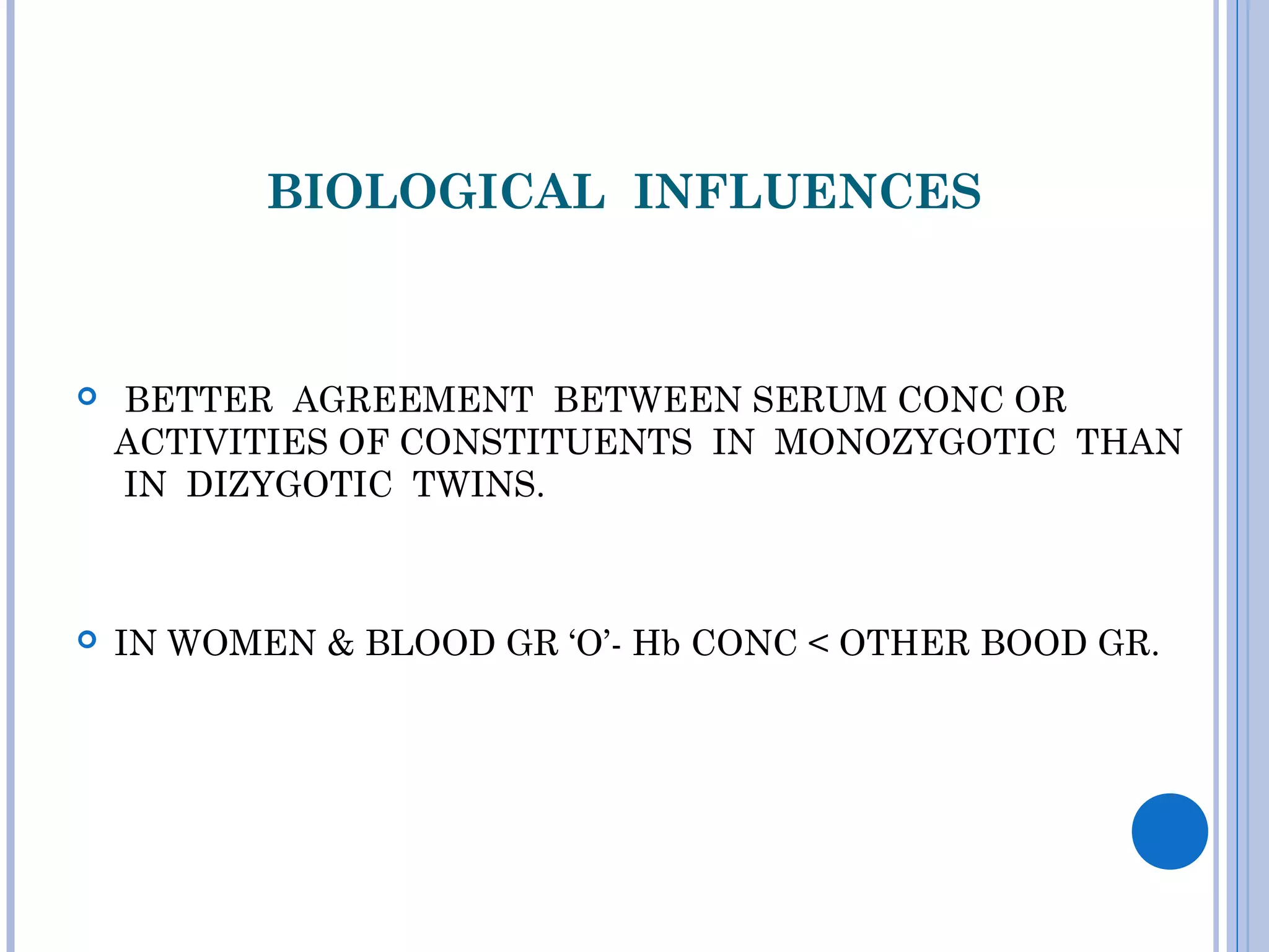 BIOLOGICAL INFLUENCES
 
 BETTER AGREEMENT BETWEEN SERUM CONC OR
ACTIVITIES OF CONSTITUENTS IN MONOZYGOTIC THAN
IN DIZYGOTIC TWINS.
 IN WOMEN & BLOOD GR ‘O’- Hb CONC < OTHER BOOD GR.
 