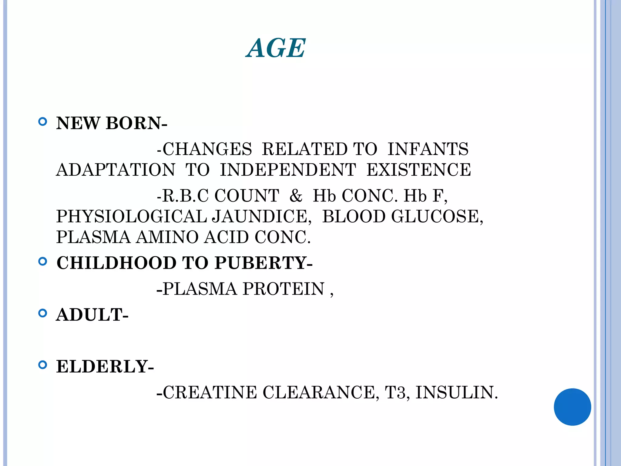 AGE
 NEW BORN-
-CHANGES RELATED TO INFANTS
ADAPTATION TO INDEPENDENT EXISTENCE
-R.B.C COUNT & Hb CONC. Hb F,
PHYSIOLOGICAL JAUNDICE, BLOOD GLUCOSE,
PLASMA AMINO ACID CONC.
 CHILDHOOD TO PUBERTY-
-PLASMA PROTEIN ,
 ADULT-
 ELDERLY-
-CREATINE CLEARANCE, T3, INSULIN.
 