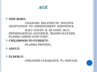 AGE
 NEW BORN-
-CHANGES RELATED TO INFANTS
ADAPTATION TO INDEPENDENT EXISTENCE
-R.B.C COUNT & Hb CONC. Hb F,
PHYSIOLOGICAL JAUNDICE, BLOOD GLUCOSE,
PLASMA AMINO ACID CONC.
 CHILDHOOD TO PUBERTY-
-PLASMA PROTEIN ,
 ADULT-
 ELDERLY-
-CREATINE CLEARANCE, T3, INSULIN.
 