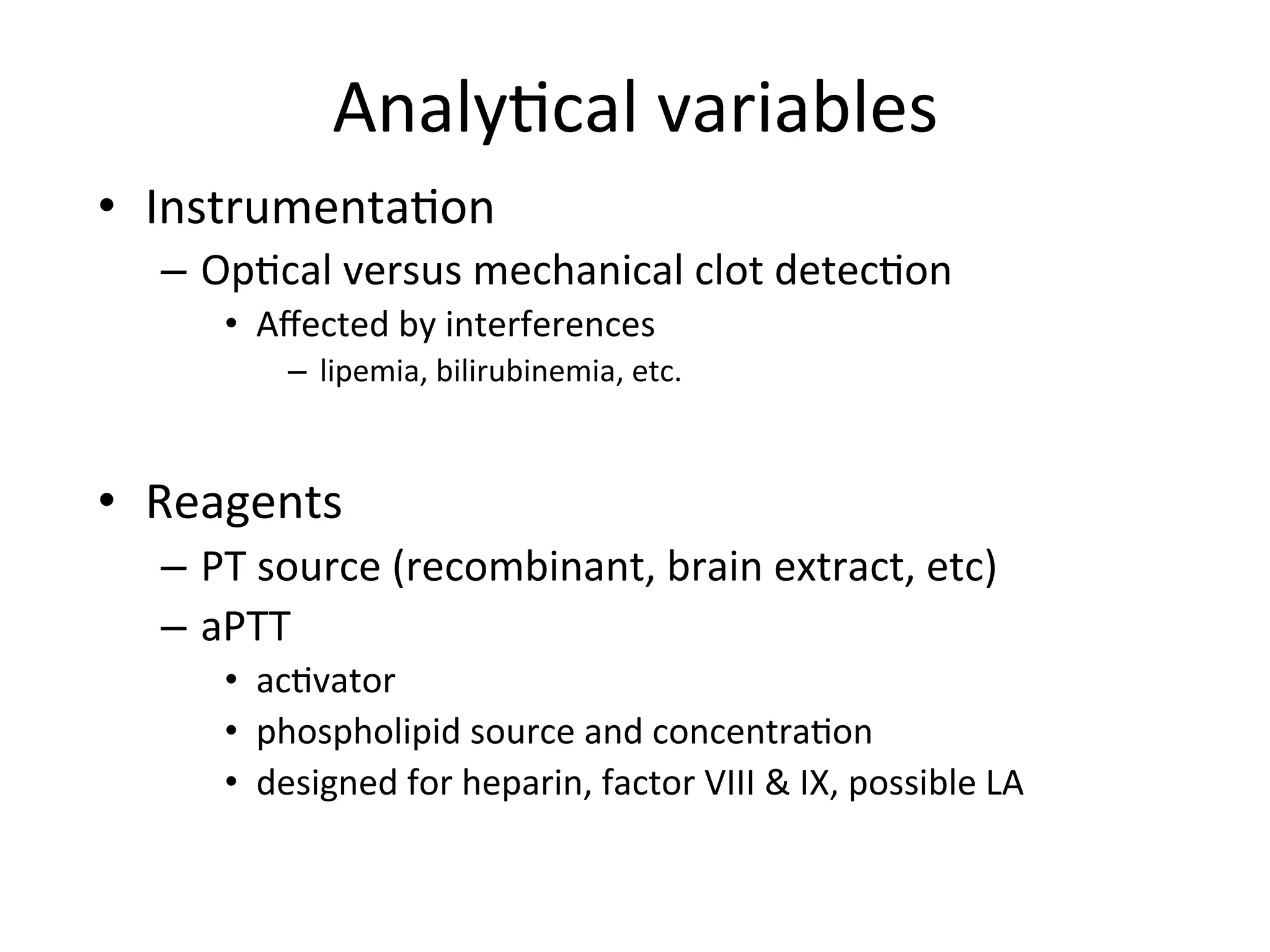 Analy(cal 
variables 
• Instrumenta(on 
– Op(cal 
versus 
mechanical 
clot 
detec(on 
• Affected 
by 
interferences 
– lipemia, 
bilirubinemia, 
etc. 
• Reagents 
– PT 
source 
(recombinant, 
brain 
extract, 
etc) 
– aPTT 
• ac(vator 
• phospholipid 
source 
and 
concentra(on 
• designed 
for 
heparin, 
factor 
VIII 
& 
IX, 
possible 
LA 
