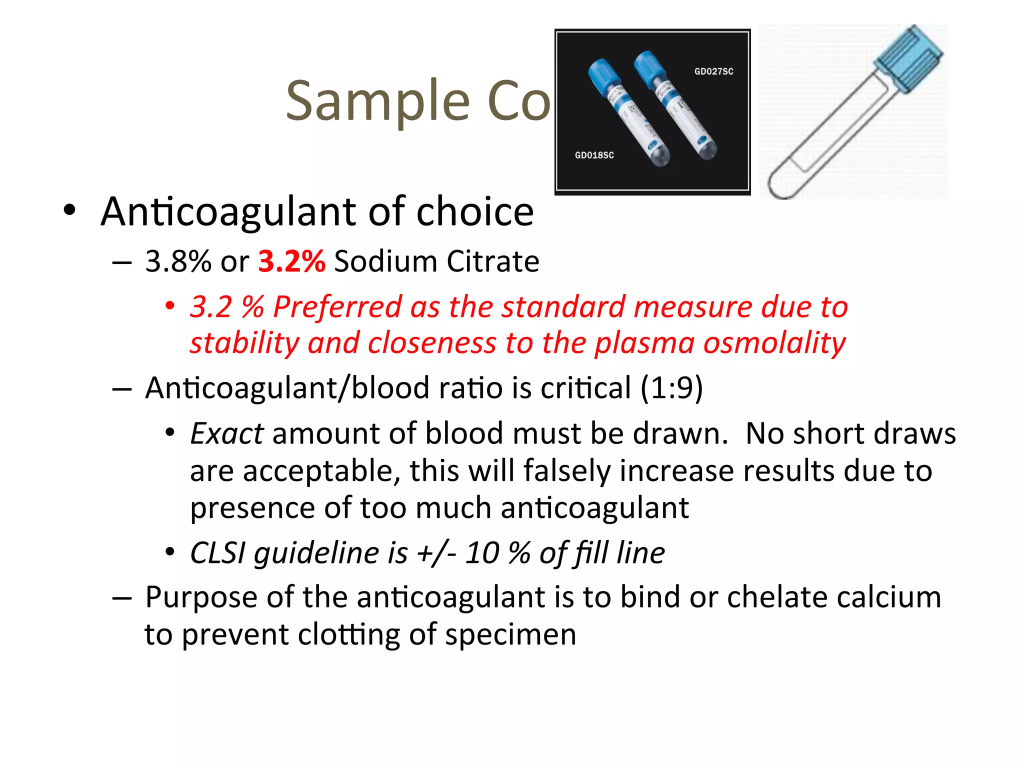 Sample 
Collec(on 
• An(coagulant 
of 
choice 
– 3.8% 
or 
3.2% 
Sodium 
Citrate 
• 3.2 
% 
Preferred 
as 
the 
standard 
measure 
due 
to 
stability 
and 
closeness 
to 
the 
plasma 
osmolality 
– An(coagulant/blood 
ra(o 
is 
cri(cal 
(1:9) 
• Exact 
amount 
of 
blood 
must 
be 
drawn. 
No 
short 
draws 
are 
acceptable, 
this 
will 
falsely 
increase 
results 
due 
to 
presence 
of 
too 
much 
an(coagulant 
• CLSI 
guideline 
is 
+/-­‐ 
10 
% 
of 
fill 
line 
– Purpose 
of 
the 
an(coagulant 
is 
to 
bind 
or 
chelate 
calcium 
to 
prevent 
cloTng 
of 
specimen 
 