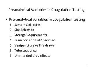 Preanaly(cal 
Variables 
in 
Coagula(on 
Tes(ng 
• Pre-­‐analy(cal 
variables 
in 
coagula(on 
tes(ng 
1. Sample 
Collec(on 
2. Site 
Selec(on 
3. Storage 
Requirements 
4. Transporta(on 
of 
Specimen 
5. Venipuncture 
vs 
line 
draws 
6. Tube 
sequence 
7. Unintended 
drug 
effects 
1 
 