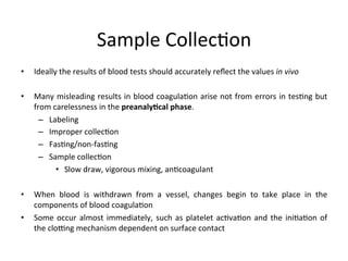 • Ideally 
Sample 
Collec(on 
the 
results 
of 
blood 
tests 
should 
accurately 
reflect 
the 
values 
in 
vivo 
• Many 
misleading 
results 
in 
blood 
coagula(on 
arise 
not 
from 
errors 
in 
tes(ng 
but 
from 
carelessness 
in 
the 
preanaly)cal 
phase. 
– Labeling 
– Improper 
collec(on 
– Fas(ng/non-­‐fas(ng 
– Sample 
collec(on 
• Slow 
draw, 
vigorous 
mixing, 
an(coagulant 
• When 
blood 
is 
withdrawn 
from 
a 
vessel, 
changes 
begin 
to 
take 
place 
in 
the 
components 
of 
blood 
coagula(on 
• Some 
occur 
almost 
immediately, 
such 
as 
platelet 
ac(va(on 
and 
the 
ini(a(on 
of 
the 
cloTng 
mechanism 
dependent 
on 
surface 
contact 
 