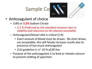 Sample 
Collec(on 
• An(coagulant 
of 
choice 
– 3.8% 
or 
3.2% 
Sodium 
Citrate 
• 3.2 
% 
Preferred 
as 
the 
standard 
measure 
due 
to 
stability 
and 
closeness 
to 
the 
plasma 
osmolality 
– An(coagulant/blood 
ra(o 
is 
cri(cal 
(1:9) 
• Exact 
amount 
of 
blood 
must 
be 
drawn. 
No 
short 
draws 
are 
acceptable, 
this 
will 
falsely 
increase 
results 
due 
to 
presence 
of 
too 
much 
an(coagulant 
• CLSI 
guideline 
is 
+/-­‐ 
10 
% 
of 
fill 
line 
– Purpose 
of 
the 
an(coagulant 
is 
to 
bind 
or 
chelate 
calcium 
to 
prevent 
cloTng 
of 
specimen 
 