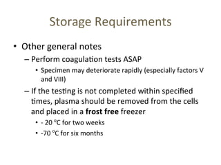 • Other 
Storage 
Requirements 
general 
notes 
– Perform 
coagula(on 
tests 
ASAP 
• Specimen 
may 
deteriorate 
rapidly 
(especially 
factors 
V 
and 
VIII) 
– If 
the 
tes(ng 
is 
not 
completed 
within 
specified 
(mes, 
plasma 
should 
be 
removed 
from 
the 
cells 
and 
placed 
in 
a 
frost 
free 
freezer 
• -­‐ 
20 
oC 
for 
two 
weeks 
• -­‐70 
oC 
for 
six 
months 
 