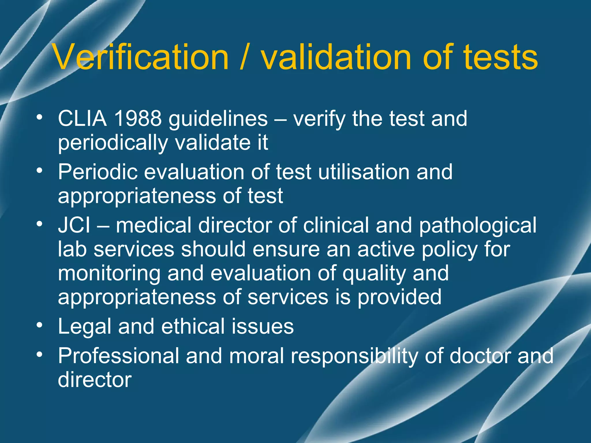 Verification / validation of tests
• CLIA 1988 guidelines – verify the test and
  periodically validate it
• Periodic evaluation of test utilisation and
  appropriateness of test
• JCI – medical director of clinical and pathological
  lab services should ensure an active policy for
  monitoring and evaluation of quality and
  appropriateness of services is provided
• Legal and ethical issues
• Professional and moral responsibility of doctor and
  director
 