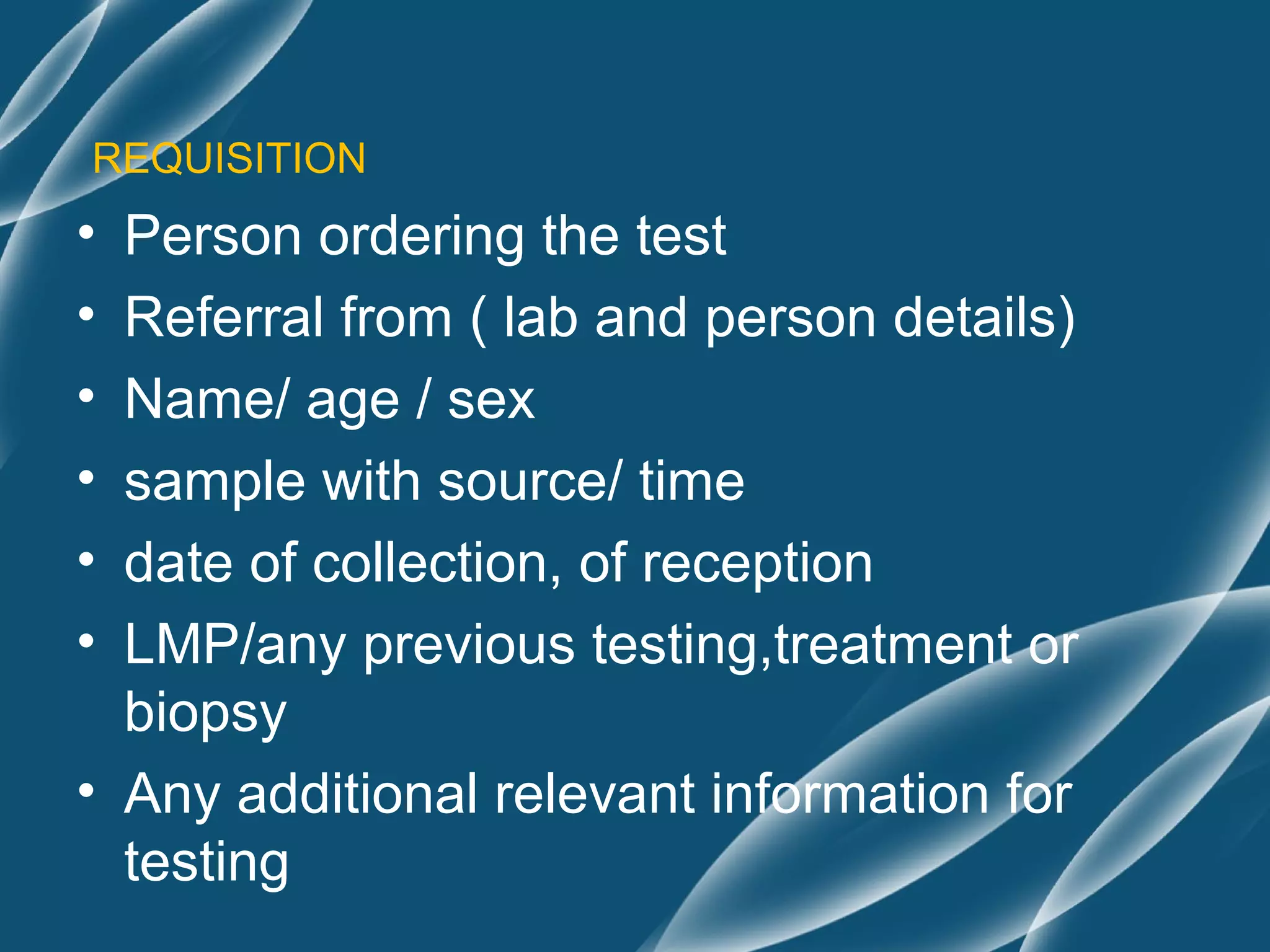 REQUISITION
• Person ordering the test
• Referral from ( lab and person details)
• Name/ age / sex
• sample with source/ time
• date of collection, of reception
• LMP/any previous testing,treatment or
  biopsy
• Any additional relevant information for
  testing
 
