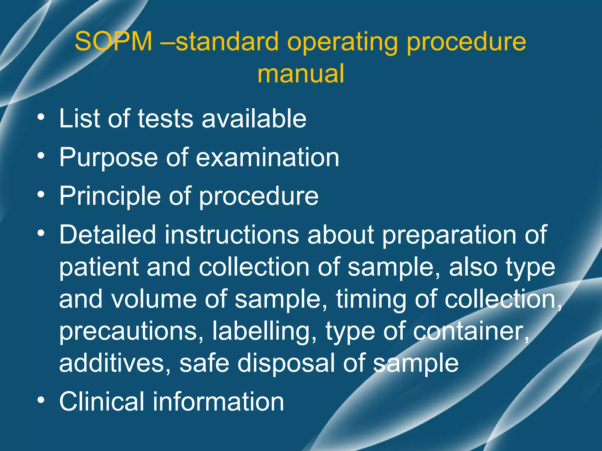 SOPM –standard operating procedure
                manual
• List of tests available
• Purpose of examination
• Principle of procedure
• Detailed instructions about preparation of
  patient and collection of sample, also type
  and volume of sample, timing of collection,
  precautions, labelling, type of container,
  additives, safe disposal of sample
• Clinical information
 