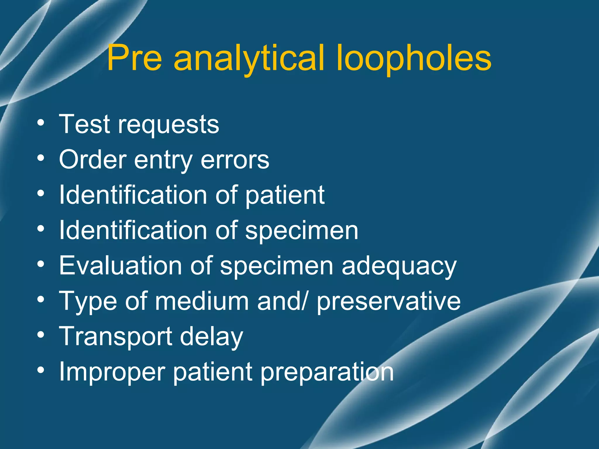 Pre analytical loopholes
•   Test requests
•   Order entry errors
•   Identification of patient
•   Identification of specimen
•   Evaluation of specimen adequacy
•   Type of medium and/ preservative
•   Transport delay
•   Improper patient preparation
 