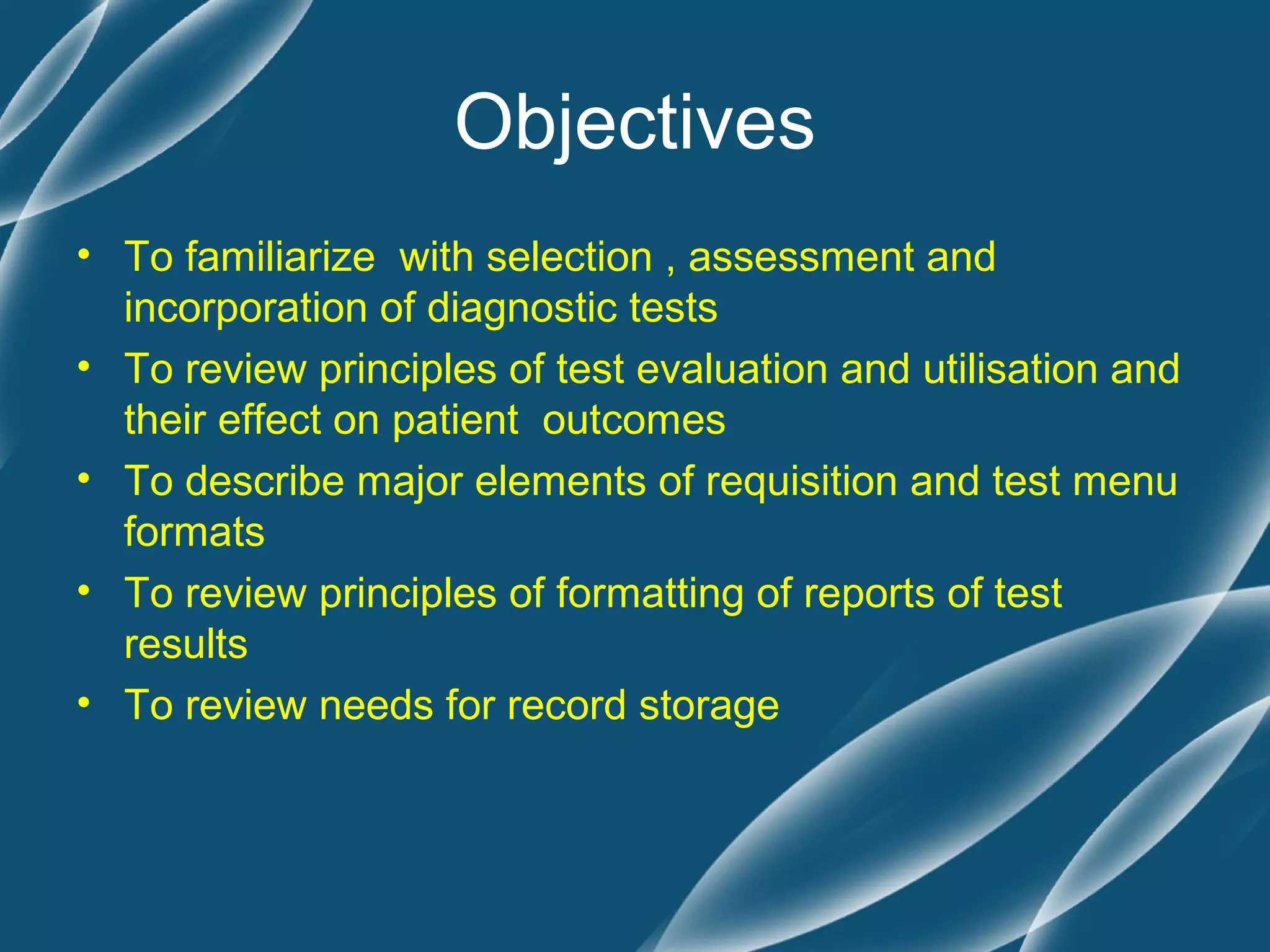 Objectives
• To familiarize with selection , assessment and
  incorporation of diagnostic tests
• To review principles of test evaluation and utilisation and
  their effect on patient outcomes
• To describe major elements of requisition and test menu
  formats
• To review principles of formatting of reports of test
  results
• To review needs for record storage
 