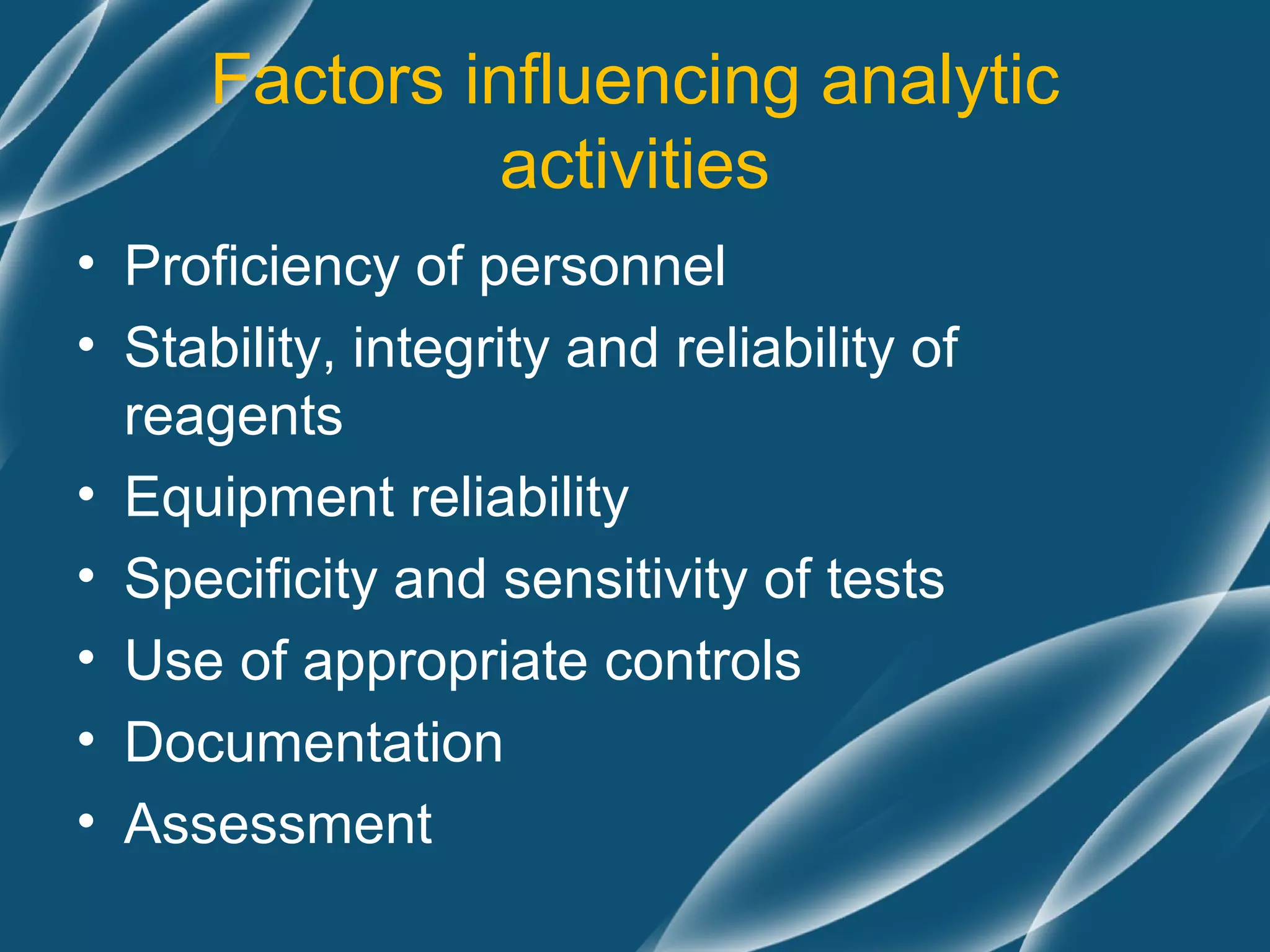 Factors influencing analytic
                activities
• Proficiency of personnel
• Stability, integrity and reliability of
  reagents
• Equipment reliability
• Specificity and sensitivity of tests
• Use of appropriate controls
• Documentation
• Assessment
 