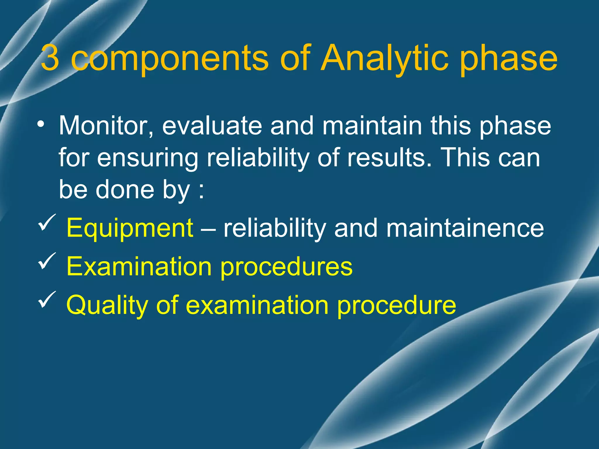 3 components of Analytic phase
• Monitor, evaluate and maintain this phase
  for ensuring reliability of results. This can
  be done by :
 Equipment – reliability and maintainence
 Examination procedures
 Quality of examination procedure
 