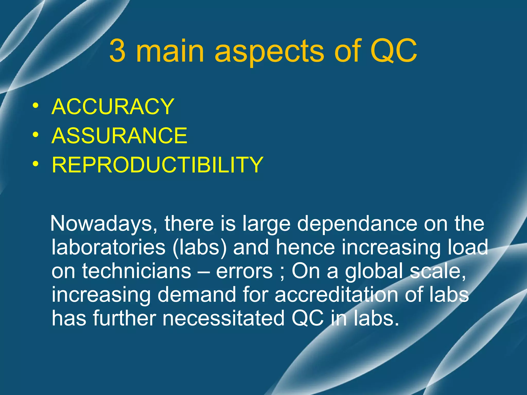 3 main aspects of QC
• ACCURACY
• ASSURANCE
• REPRODUCTIBILITY

 Nowadays, there is large dependance on the
 laboratories (labs) and hence increasing load
 on technicians – errors ; On a global scale,
 increasing demand for accreditation of labs
 has further necessitated QC in labs.
 