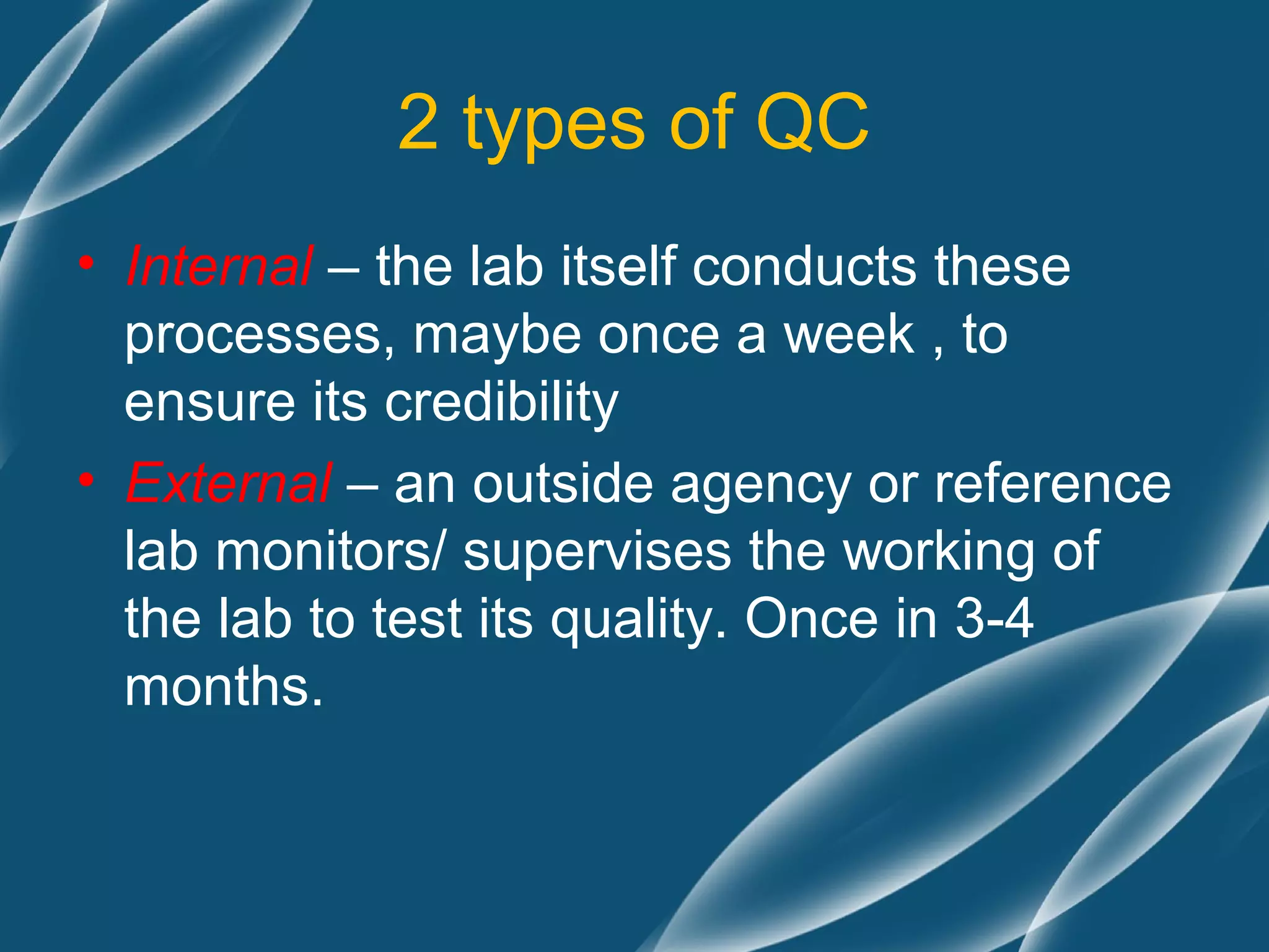 2 types of QC
• Internal – the lab itself conducts these
  processes, maybe once a week , to
  ensure its credibility
• External – an outside agency or reference
  lab monitors/ supervises the working of
  the lab to test its quality. Once in 3-4
  months.
 