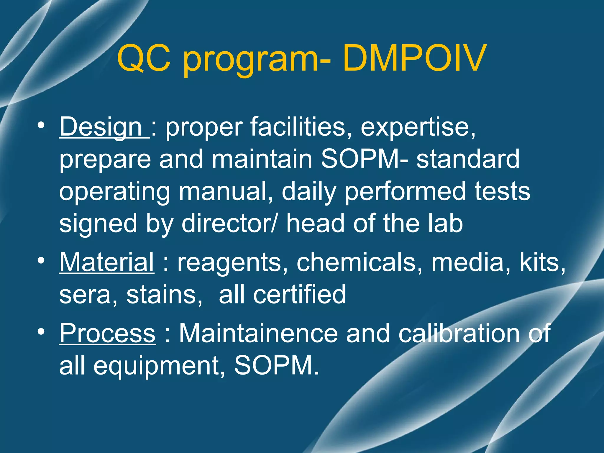 QC program- DMPOIV
• Design : proper facilities, expertise,
  prepare and maintain SOPM- standard
  operating manual, daily performed tests
  signed by director/ head of the lab
• Material : reagents, chemicals, media, kits,
  sera, stains, all certified
• Process : Maintainence and calibration of
  all equipment, SOPM.
 