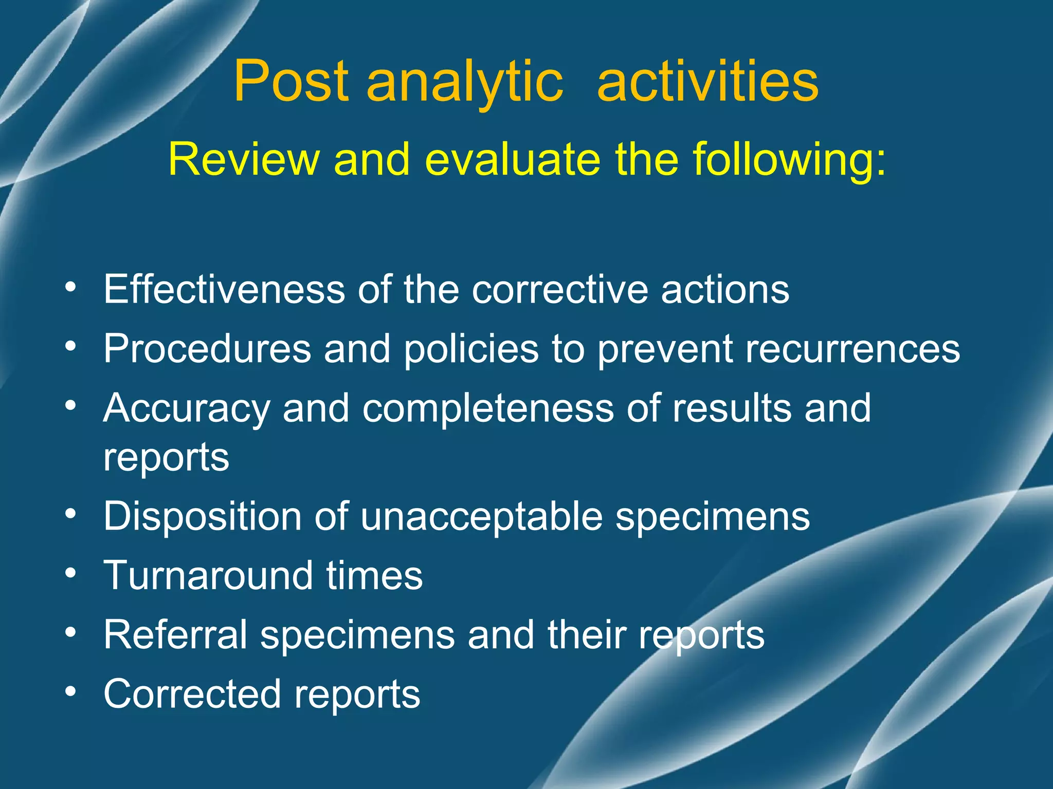 Post analytic activities
     Review and evaluate the following:

• Effectiveness of the corrective actions
• Procedures and policies to prevent recurrences
• Accuracy and completeness of results and
  reports
• Disposition of unacceptable specimens
• Turnaround times
• Referral specimens and their reports
• Corrected reports
 