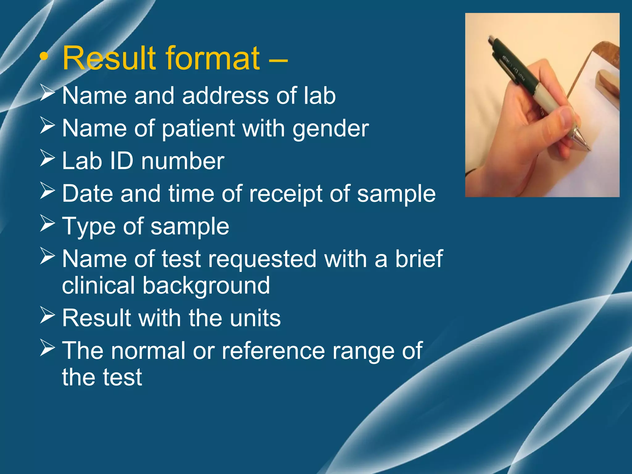 • Result format –
 Name and address of lab
 Name of patient with gender
 Lab ID number
 Date and time of receipt of sample
 Type of sample
 Name of test requested with a brief
  clinical background
 Result with the units
 The normal or reference range of
  the test
 