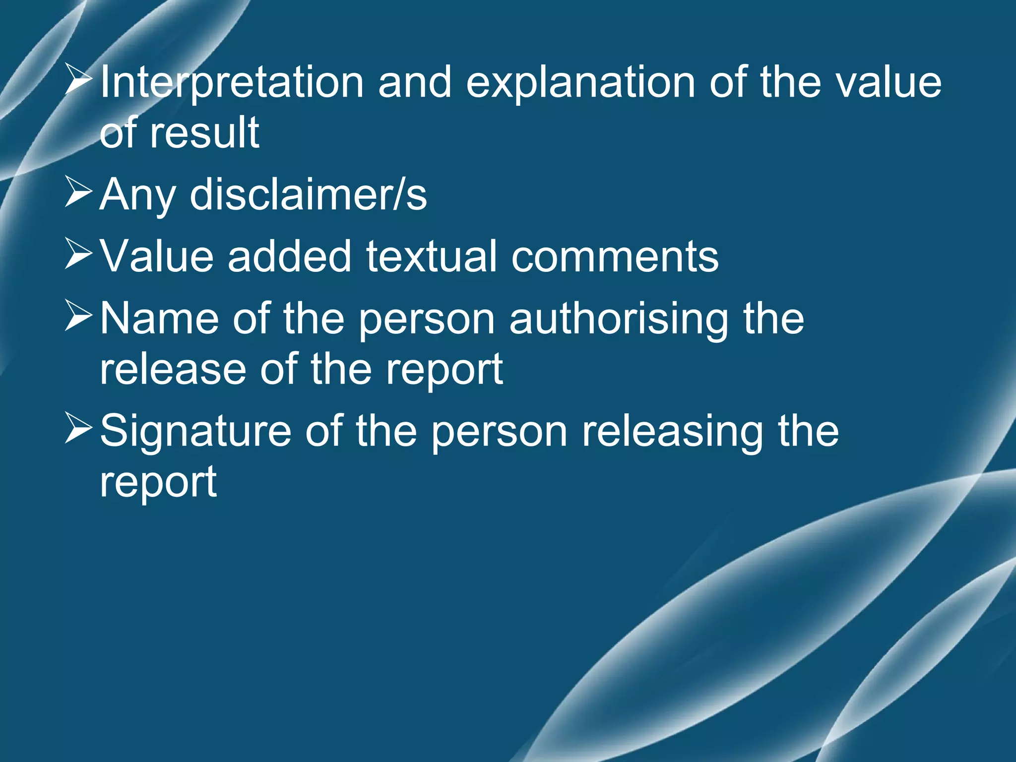  Interpretation and explanation of the value
  of result
 Any disclaimer/s
 Value added textual comments
 Name of the person authorising the
  release of the report
 Signature of the person releasing the
  report
 