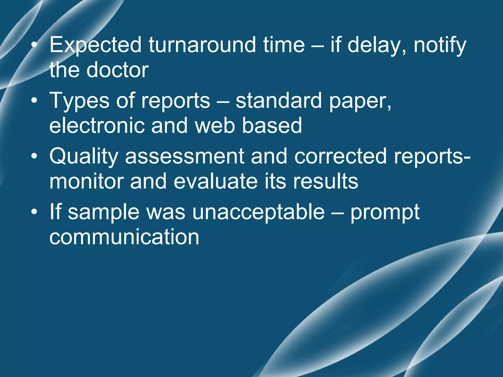 • Expected turnaround time – if delay, notify
  the doctor
• Types of reports – standard paper,
  electronic and web based
• Quality assessment and corrected reports-
  monitor and evaluate its results
• If sample was unacceptable – prompt
  communication
 