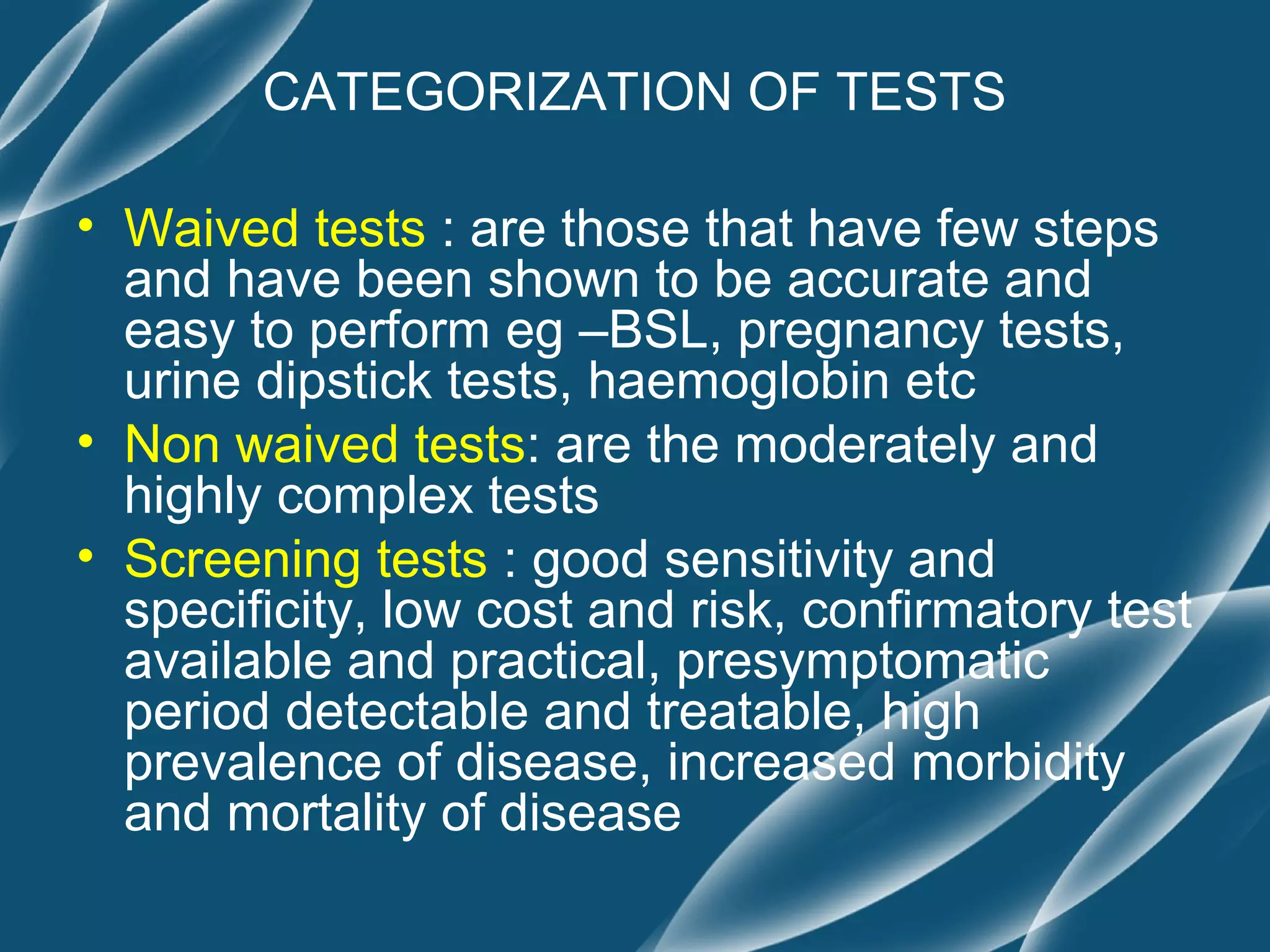 CATEGORIZATION OF TESTS

• Waived tests : are those that have few steps
  and have been shown to be accurate and
  easy to perform eg –BSL, pregnancy tests,
  urine dipstick tests, haemoglobin etc
• Non waived tests: are the moderately and
  highly complex tests
• Screening tests : good sensitivity and
  specificity, low cost and risk, confirmatory test
  available and practical, presymptomatic
  period detectable and treatable, high
  prevalence of disease, increased morbidity
  and mortality of disease
 