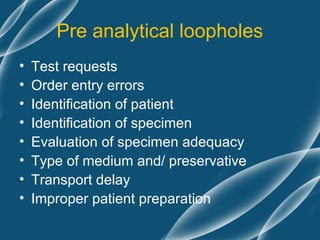 Pre analytical loopholes
•   Test requests
•   Order entry errors
•   Identification of patient
•   Identification of specimen
•   Evaluation of specimen adequacy
•   Type of medium and/ preservative
•   Transport delay
•   Improper patient preparation
 