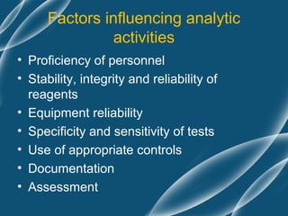 Factors influencing analytic
                activities
• Proficiency of personnel
• Stability, integrity and reliability of
  reagents
• Equipment reliability
• Specificity and sensitivity of tests
• Use of appropriate controls
• Documentation
• Assessment
 