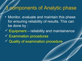 3 components of Analytic phase
• Monitor, evaluate and maintain this phase
  for ensuring reliability of results. This can
  be done by :
 Equipment – reliability and maintainence
 Examination procedures
 Quality of examination procedure
 