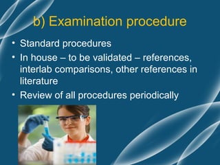 b) Examination procedure
• Standard procedures
• In house – to be validated – references,
  interlab comparisons, other references in
  literature
• Review of all procedures periodically
 