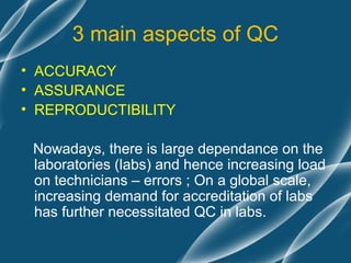 3 main aspects of QC
• ACCURACY
• ASSURANCE
• REPRODUCTIBILITY

 Nowadays, there is large dependance on the
 laboratories (labs) and hence increasing load
 on technicians – errors ; On a global scale,
 increasing demand for accreditation of labs
 has further necessitated QC in labs.
 