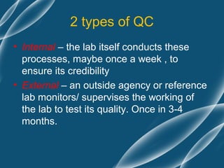 2 types of QC
• Internal – the lab itself conducts these
  processes, maybe once a week , to
  ensure its credibility
• External – an outside agency or reference
  lab monitors/ supervises the working of
  the lab to test its quality. Once in 3-4
  months.
 