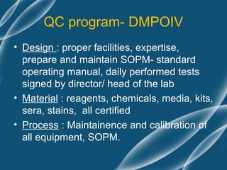 QC program- DMPOIV
• Design : proper facilities, expertise,
  prepare and maintain SOPM- standard
  operating manual, daily performed tests
  signed by director/ head of the lab
• Material : reagents, chemicals, media, kits,
  sera, stains, all certified
• Process : Maintainence and calibration of
  all equipment, SOPM.
 