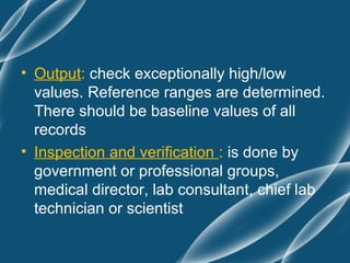 • Output: check exceptionally high/low
  values. Reference ranges are determined.
  There should be baseline values of all
  records
• Inspection and verification : is done by
  government or professional groups,
  medical director, lab consultant, chief lab
  technician or scientist
 