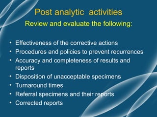 Post analytic activities
     Review and evaluate the following:

• Effectiveness of the corrective actions
• Procedures and policies to prevent recurrences
• Accuracy and completeness of results and
  reports
• Disposition of unacceptable specimens
• Turnaround times
• Referral specimens and their reports
• Corrected reports
 